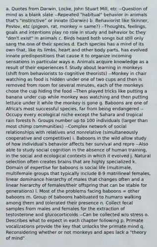 a. Quotes from Darwin, Locke, John Stuart Mill, etc --Question of mind as a blank slate --Repeated "habitual" behavior in animals that's "instinctive" or innate (Darwin) b. Behaviorist like Skinner, Pavlov, etc (pigeon, rat, monkey = same?) --Thoughts, feelings, goals and intentions play no role in study and behavior bc they "don't exist" in animals c. Birds heard both songs but still only sang the one of their species d. Each species has a mind of its own that, like its limbs, heart and other body parts, has evolved innate predispositions that cause it to organize incoming sensations in particular ways e. Animals acquire knowledge as a result of their experiences f. Study about learning in monkeys (shift from behaviorists to cognitive theorists) --Monkey in chair watching as food is hidden under one of two cups and then is removed from room for several minutes, each of the monkeys chose the cup hiding the food --Then played tricks like putting a banana under cup while monkey was watching and then putting lettuce under it while the monkey is gone g. Baboons are one of Africa's most successful species, far from being endangered --Occupy every ecological niche except the Sahara and tropical rain forests h. Groups number up to 100 individuals (larger than most chimp communities) --Complex network of social relationships with relatives and nonrelative (simultaneously cooperative and competitive) i. Baboons in the wild allow study of how individual's behavior affects her survival and repro --Also able to study social cognition in the absence of human training, in the social and ecological contexts in which it evolved j. Natural selection often creates brains that are highly specialized k. Domain of expertise for baboons is social life (multimale, multifemale groups that typically include 8-9 matrilineal females, linear dominance hierarchy of males that changes often and a linear hierarchy of females/their offspring that can be stable for generations) l. Most of the problems facing baboons = other baboons m. Group of baboons habituated to humans walking among them and tolerated their presence n. Collect fecal samples from males and females for the extraction of testosterone and glucocorticoids --Can be collected w/o stress o. Describes what to expect in each chapter following p. Primate vocalizations provide the key that unlocks the primate mind q. Reconsidering whether or not monkeys and apes lack a "theory of mind"