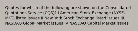 Quotes for which of the following are shown on the Consolidated Quotations Service (CQS)? I American Stock Exchange (NYSE-MKT) listed issues II New York Stock Exchange listed issues III NASDAQ Global Market issues IV NASDAQ Capital Market issues