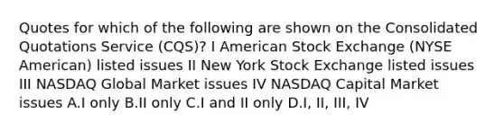 Quotes for which of the following are shown on the Consolidated Quotations Service (CQS)? I American Stock Exchange (NYSE American) listed issues II New York Stock Exchange listed issues III NASDAQ Global Market issues IV NASDAQ Capital Market issues A.I only B.II only C.I and II only D.I, II, III, IV