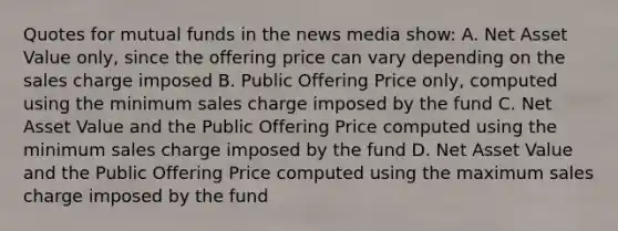 Quotes for mutual funds in the news media show: A. Net Asset Value only, since the offering price can vary depending on the sales charge imposed B. Public Offering Price only, computed using the minimum sales charge imposed by the fund C. Net Asset Value and the Public Offering Price computed using the minimum sales charge imposed by the fund D. Net Asset Value and the Public Offering Price computed using the maximum sales charge imposed by the fund