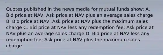 Quotes published in the news media for mutual funds show: A. Bid price at NAV; Ask price at NAV plus an average sales charge B. Bid price at NAV; Ask price at NAV plus the maximum sales charge C. Bid price at NAV less any redemption fee; Ask price at NAV plus an average sales charge D. Bid price at NAV less any redemption fee; Ask price at NAV plus the maximum sales charge