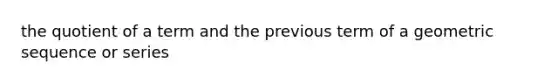 the quotient of a term and the previous term of a geometric sequence or series