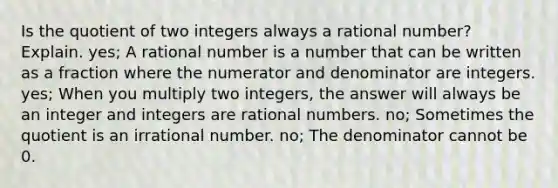 Is the quotient of two integers always a rational number? Explain. yes; A rational number is a number that can be written as a fraction where the numerator and denominator are integers. yes; When you multiply two integers, the answer will always be an integer and integers are rational numbers. no; Sometimes the quotient is an irrational number. no; The denominator cannot be 0.