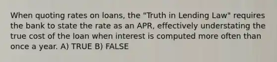 When quoting rates on loans, the "Truth in Lending Law" requires the bank to state the rate as an APR, effectively understating the true cost of the loan when interest is computed more often than once a year. A) TRUE B) FALSE