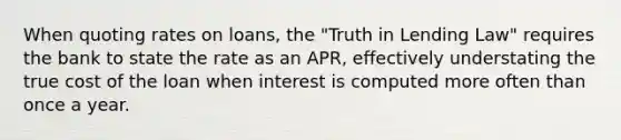 When quoting rates on​ loans, the​ "Truth in Lending​ Law" requires the bank to state the rate as an​ APR, effectively understating the true cost of the loan when interest is computed more often than once a year.