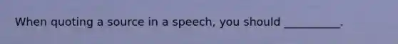 When quoting a source in a speech, you should __________.