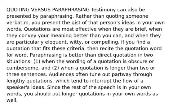 QUOTING VERSUS PARAPHRASING Testimony can also be presented by paraphrasing. Rather than quoting someone verbatim, you present the gist of that person's ideas in your own words. Quotations are most effective when they are brief, when they convey your meaning better than you can, and when they are particularly eloquent, witty, or compelling. If you find a quotation that fits these criteria, then recite the quotation word for word. Paraphrasing is better than direct quotation in two situations: (1) when the wording of a quotation is obscure or cumbersome, and (2) when a quotation is longer than two or three sentences. Audiences often tune out partway through lengthy quotations, which tend to interrupt the flow of a speaker's ideas. Since the rest of the speech is in your own words, you should put longer quotations in your own words as well.