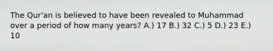 The Qur'an is believed to have been revealed to Muhammad over a period of how many years? A.) 17 B.) 32 C.) 5 D.) 23 E.) 10