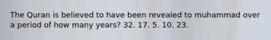 The Quran is believed to have been revealed to muhammad over a period of how many years? 32. 17. 5. 10. 23.