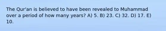 The Qur'an is believed to have been revealed to Muhammad over a period of how many years? A) 5. B) 23. C) 32. D) 17. E) 10.