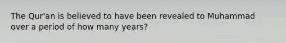 The Qur'an is believed to have been revealed to Muhammad over a period of how many years?