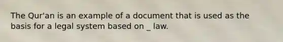 The Qur'an is an example of a document that is used as the basis for a legal system based on _ law.