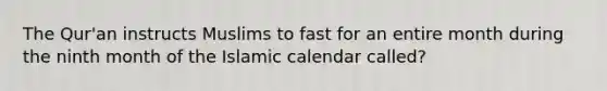 The Qur'an instructs Muslims to fast for an entire month during the ninth month of the Islamic calendar called?