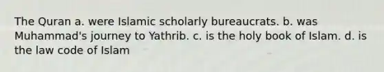 The Quran a. were Islamic scholarly bureaucrats. b. was Muhammad's journey to Yathrib. c. is the holy book of Islam. d. is the law code of Islam