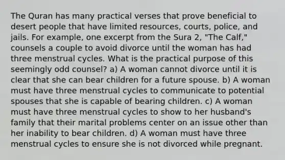 The Quran has many practical verses that prove beneficial to desert people that have limited resources, courts, police, and jails. For example, one excerpt from the Sura 2, "The Calf," counsels a couple to avoid divorce until the woman has had three menstrual cycles. What is the practical purpose of this seemingly odd counsel? a) A woman cannot divorce until it is clear that she can bear children for a future spouse. b) A woman must have three menstrual cycles to communicate to potential spouses that she is capable of bearing children. c) A woman must have three menstrual cycles to show to her husband's family that their marital problems center on an issue other than her inability to bear children. d) A woman must have three menstrual cycles to ensure she is not divorced while pregnant.