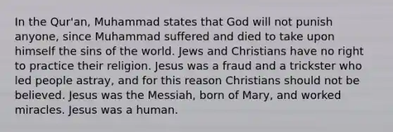 In the Qur'an, Muhammad states that God will not punish anyone, since Muhammad suffered and died to take upon himself the sins of the world. Jews and Christians have no right to practice their religion. Jesus was a fraud and a trickster who led people astray, and for this reason Christians should not be believed. Jesus was the Messiah, born of Mary, and worked miracles. Jesus was a human.