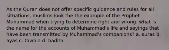 As the Quran does not offer specific guidance and rules for all situations, muslims look the the example of the Prophet Muhammad when trying to determine right and wrong. what is the name for the accounts of Muhammad's life and sayings that have been transmitted by Muhammad's companions? a. suras b. ayas c. tawhid d. hadith