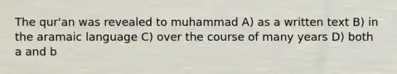 The qur'an was revealed to muhammad A) as a written text B) in the aramaic language C) over the course of many years D) both a and b