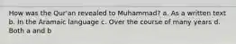 How was the Qur'an revealed to Muhammad? a. As a written text b. In the Aramaic language c. Over the course of many years d. Both a and b