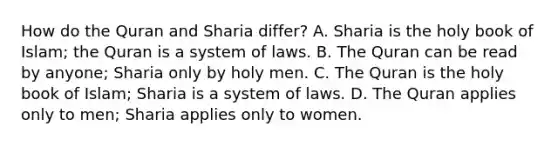 How do the Quran and Sharia differ? A. Sharia is the holy book of Islam; the Quran is a system of laws. B. The Quran can be read by anyone; Sharia only by holy men. C. The Quran is the holy book of Islam; Sharia is a system of laws. D. The Quran applies only to men; Sharia applies only to women.