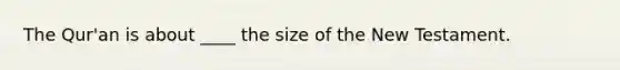 The Qur'an is about ____ the size of the New Testament.