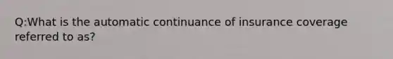 Q:What is the automatic continuance of insurance coverage referred to as?