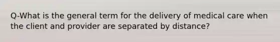 Q-What is the general term for the delivery of medical care when the client and provider are separated by distance?