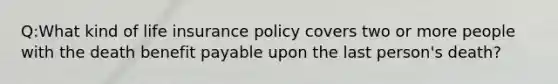 Q:What kind of life insurance policy covers two or more people with the death benefit payable upon the last person's death?