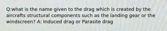 Q:what is the name given to the drag which is created by the aircrafts structural components such as the landing gear or the windscreen? A: Induced drag or Parasite drag