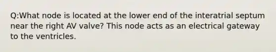 Q:What node is located at the lower end of the interatrial septum near the right AV valve? This node acts as an electrical gateway to the ventricles.