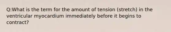 Q:What is the term for the amount of tension (stretch) in the ventricular myocardium immediately before it begins to contract?