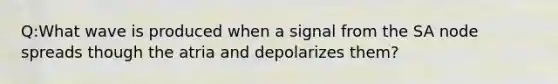 Q:What wave is produced when a signal from the SA node spreads though the atria and depolarizes them?