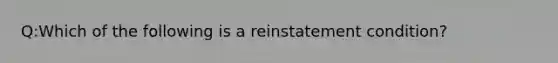 Q:Which of the following is a reinstatement condition?