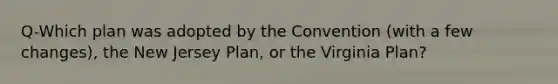 Q-Which plan was adopted by the Convention (with a few changes), the New Jersey Plan, or the Virginia Plan?