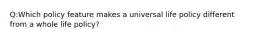 Q:Which policy feature makes a universal life policy different from a whole life policy?