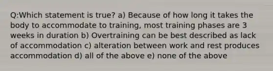 Q:Which statement is true? a) Because of how long it takes the body to accommodate to training, most training phases are 3 weeks in duration b) Overtraining can be best described as lack of accommodation c) alteration between work and rest produces accommodation d) all of the above e) none of the above