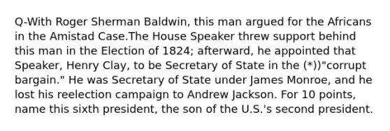 Q-With Roger Sherman Baldwin, this man argued for the Africans in the Amistad Case.The House Speaker threw support behind this man in the Election of 1824; afterward, he appointed that Speaker, Henry Clay, to be Secretary of State in the (*))"corrupt bargain." He was Secretary of State under James Monroe, and he lost his reelection campaign to Andrew Jackson. For 10 points, name this sixth president, the son of the U.S.'s second president.