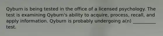 Qyburn is being tested in the office of a licensed psychology. The test is examining Qyburn's ability to acquire, process, recall, and apply information. Qyburn is probably undergoing a(n) __________ test.