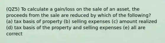 (QZ5) To calculate a gain/loss on the sale of an asset, the proceeds from the sale are reduced by which of the following? (a) tax basis of property (b) selling expenses (c) amount realized (d) tax basis of the property and selling expenses (e) all are correct