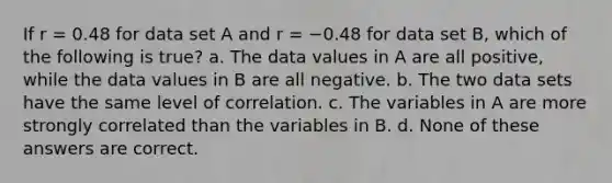 If r = 0.48 for data set A and r = −0.48 for data set B, which of the following is true? a. The data values in A are all positive, while the data values in B are all negative. b. The two data sets have the same level of correlation. c. The variables in A are more strongly correlated than the variables in B. d. None of these answers are correct.