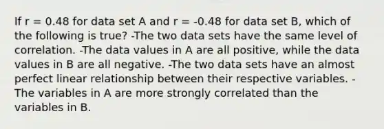 If r = 0.48 for data set A and r = -0.48 for data set B, which of the following is true? -The two data sets have the same level of correlation. -The data values in A are all positive, while the data values in B are all negative. -The two data sets have an almost perfect linear relationship between their respective variables. -The variables in A are more strongly correlated than the variables in B.