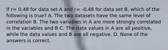 If r= 0.48 for data set A and r= -0.48 for data set B, which of the following is true? A. The two datasets have the same level of correlation B. The two variables in A are more strongly correlated in the variables and B C. The data values in A are all positive, while the data values and B are all negative. D. None of the answers is correct.