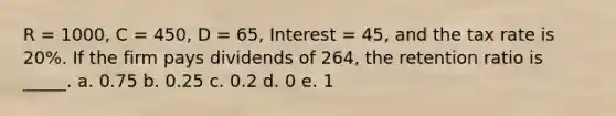 R = 1000, C = 450, D = 65, Interest = 45, and the tax rate is 20%. If the firm pays dividends of 264, the retention ratio is _____. a. 0.75 b. 0.25 c. 0.2 d. 0 e. 1