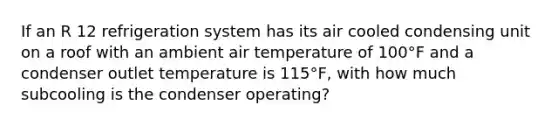 If an R 12 refrigeration system has its air cooled condensing unit on a roof with an ambient air temperature of 100°F and a condenser outlet temperature is 115°F, with how much subcooling is the condenser operating?