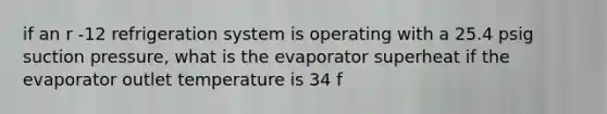 if an r -12 refrigeration system is operating with a 25.4 psig suction pressure, what is the evaporator superheat if the evaporator outlet temperature is 34 f