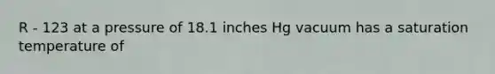 R - 123 at a pressure of 18.1 inches Hg vacuum has a saturation temperature of