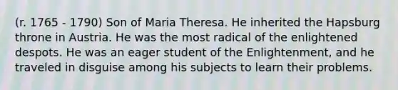 (r. 1765 - 1790) Son of Maria Theresa. He inherited the Hapsburg throne in Austria. He was the most radical of the enlightened despots. He was an eager student of the Enlightenment, and he traveled in disguise among his subjects to learn their problems.