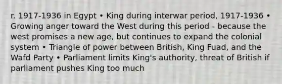 r. 1917-1936 in Egypt • King during interwar period, 1917-1936 • Growing anger toward the West during this period - because the west promises a new age, but continues to expand the colonial system • Triangle of power between British, King Fuad, and the Wafd Party • Parliament limits King's authority, threat of British if parliament pushes King too much