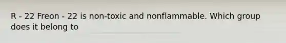 R - 22 Freon - 22 is non-toxic and nonflammable. Which group does it belong to