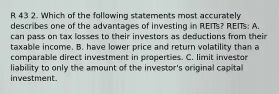 R 43 2. Which of the following statements most accurately describes one of the advantages of investing in REITs? REITs: A. can pass on tax losses to their investors as deductions from their taxable income. B. have lower price and return volatility than a comparable direct investment in properties. C. limit investor liability to only the amount of the investor's original capital investment.